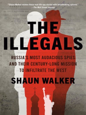 The Illegals: Russia's Most Audacious Spies and Their Century-Long Mission to Infiltrate the. Shaun Walker.