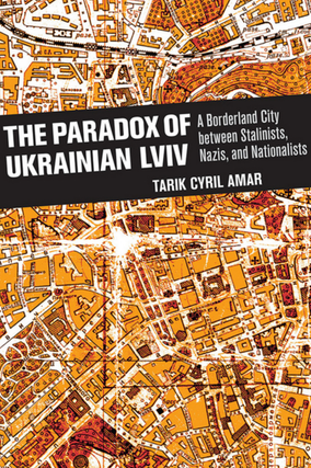 The Paradox of Ukrainian LVIV: A Borderland City Between Stalinists, Nazis, and Nationalists. Tarik Cyril Amar.